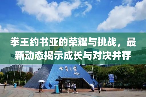 拳王约书亚的荣耀与挑战，最新动态揭示成长与对决并存