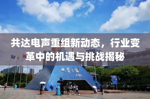 共达电声重组新动态，行业变革中的机遇与挑战揭秘