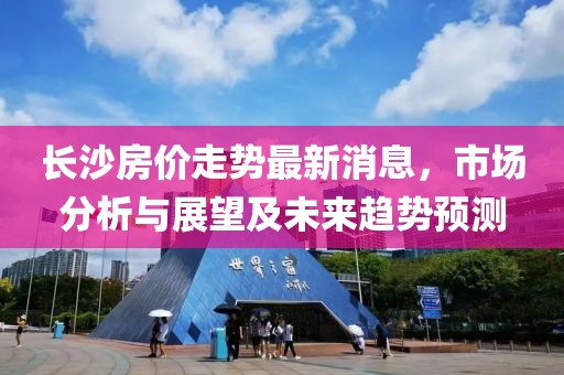 长沙房价走势最新消息，市场分析与展望及未来趋势预测