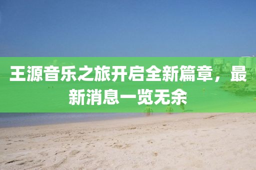 王源音乐之旅开启全新篇章，最新消息一览无余