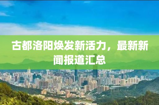 古都洛阳焕发新活力，最新新闻报道汇总