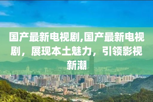 国产最新电视剧,国产最新电视剧，展现本土魅力，引领影视新潮