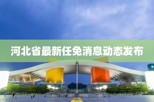 河北省最新任免消息动态发布