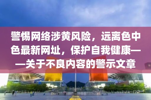 警惕网络涉黄风险，远离色中色最新网址，保护自我健康——关于不良内容的警示文章