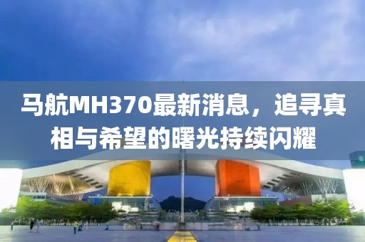 马航MH370最新消息，追寻真相与希望的曙光持续闪耀