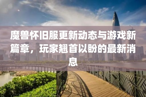 魔兽怀旧服更新动态与游戏新篇章，玩家翘首以盼的最新消息