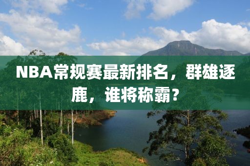 NBA常规赛最新排名，群雄逐鹿，谁将称霸？