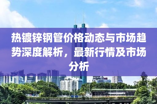 热镀锌钢管价格动态与市场趋势深度解析，最新行情及市场分析