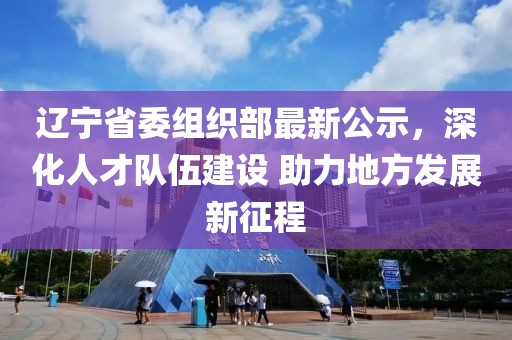 辽宁省委组织部最新公示，深化人才队伍建设 助力地方发展新征程