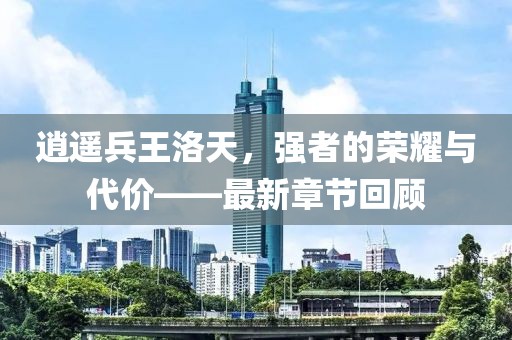 逍遥兵王洛天，强者的荣耀与代价——最新章节回顾