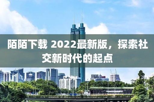 陌陌下载 2022最新版，探索社交新时代的起点