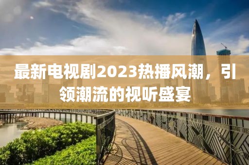 最新电视剧2023热播风潮，引领潮流的视听盛宴