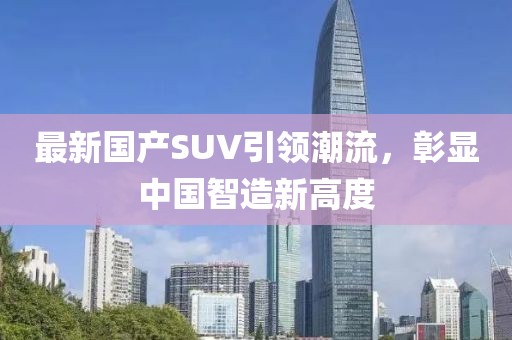 最新国产SUV引领潮流，彰显中国智造新高度