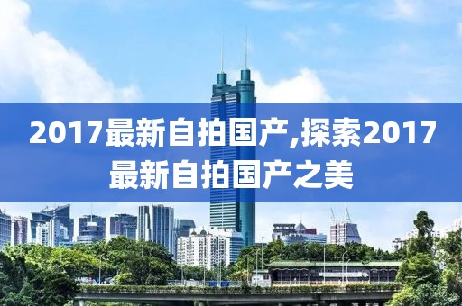 2017最新自拍国产,探索2017最新自拍国产之美