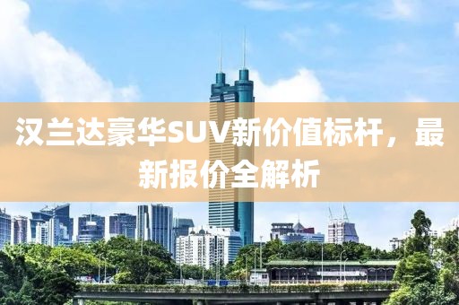 汉兰达豪华SUV新价值标杆，最新报价全解析