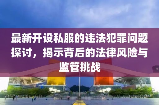 最新开设私服的违法犯罪问题探讨，揭示背后的法律风险与监管挑战