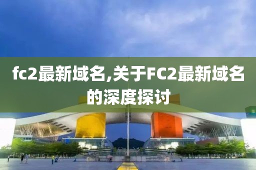 fc2最新域名,关于FC2最新域名的深度探讨