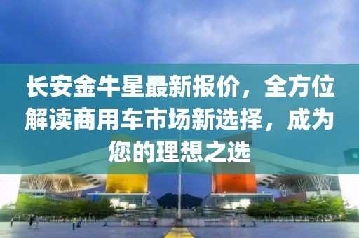 长安金牛星最新报价，全方位解读商用车市场新选择，成为您的理想之选