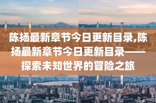 陈扬最新章节今日更新目录,陈扬最新章节今日更新目录——探索未知世界的冒险之旅