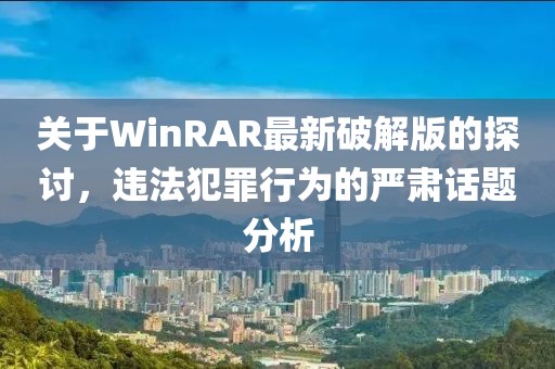 关于WinRAR最新破解版的探讨，违法犯罪行为的严肃话题分析