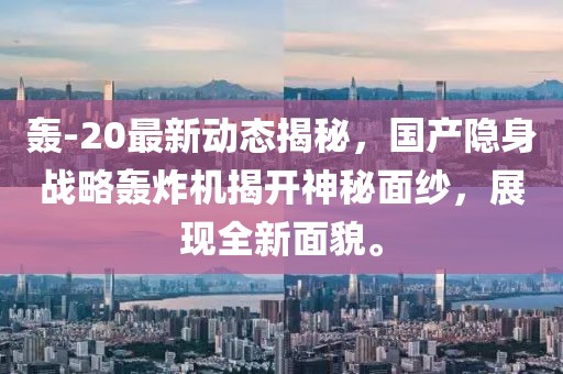 轰-20最新动态揭秘，国产隐身战略轰炸机揭开神秘面纱，展现全新面貌。