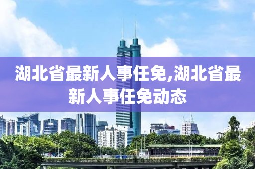 湖北省最新人事任免,湖北省最新人事任免动态