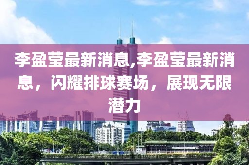 李盈莹最新消息,李盈莹最新消息，闪耀排球赛场，展现无限潜力