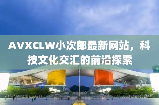 AVXCLW小次郎最新网站，科技文化交汇的前沿探索