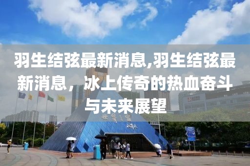 羽生结弦最新消息,羽生结弦最新消息，冰上传奇的热血奋斗与未来展望