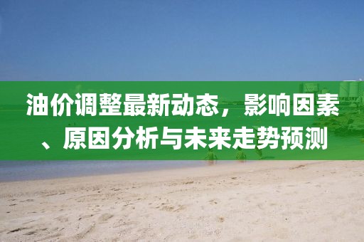 油价调整最新动态，影响因素、原因分析与未来走势预测