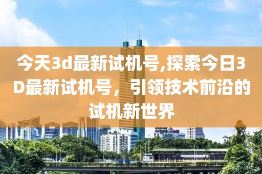 今天3d最新试机号,探索今日3D最新试机号，引领技术前沿的试机新世界