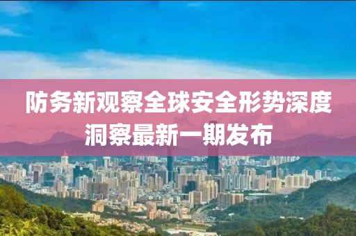 防务新观察全球安全形势深度洞察最新一期发布