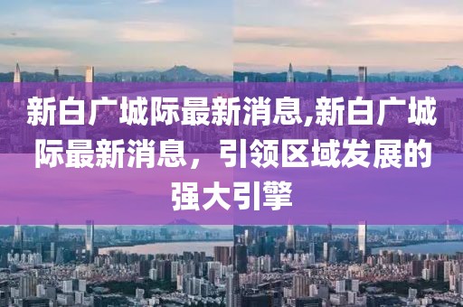 新白广城际最新消息,新白广城际最新消息，引领区域发展的强大引擎