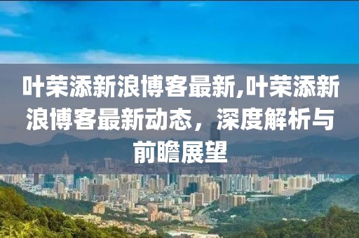 叶荣添新浪博客最新,叶荣添新浪博客最新动态，深度解析与前瞻展望