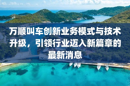 万顺叫车创新业务模式与技术升级，引领行业迈入新篇章的最新消息