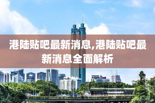 港陆贴吧最新消息,港陆贴吧最新消息全面解析