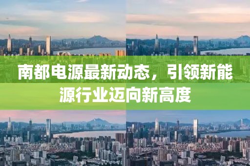 南都电源最新动态，引领新能源行业迈向新高度