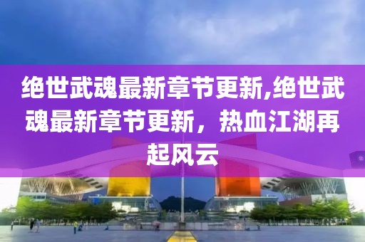 绝世武魂最新章节更新,绝世武魂最新章节更新，热血江湖再起风云