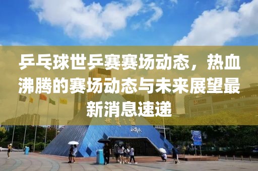 乒乓球世乒赛赛场动态，热血沸腾的赛场动态与未来展望最新消息速递