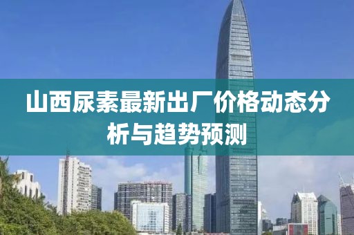 山西尿素最新出厂价格动态分析与趋势预测