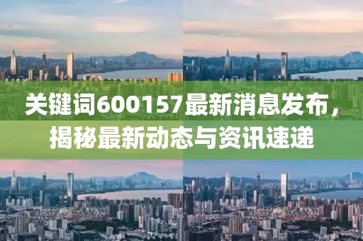 关键词600157最新消息发布，揭秘最新动态与资讯速递