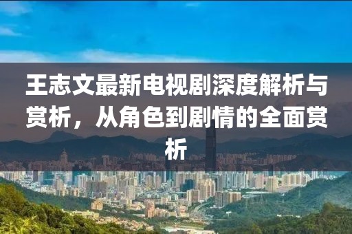 王志文最新电视剧深度解析与赏析，从角色到剧情的全面赏析