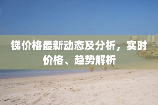 锑价格最新动态及分析，实时价格、趋势解析