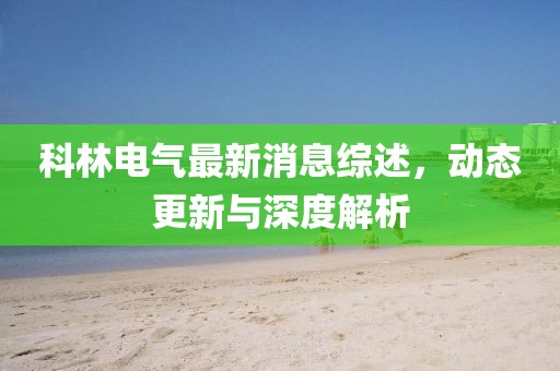 科林电气最新消息综述，动态更新与深度解析