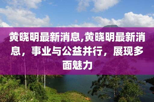 黄晓明最新消息,黄晓明最新消息，事业与公益并行，展现多面魅力