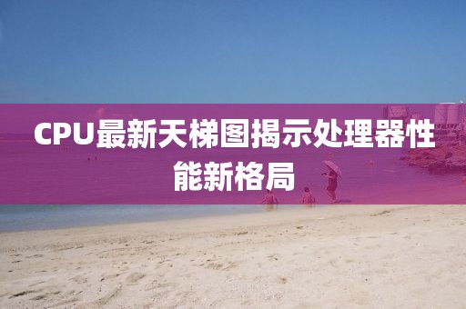 CPU最新天梯图揭示处理器性能新格局