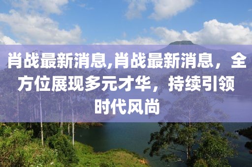 肖战最新消息,肖战最新消息，全方位展现多元才华，持续引领时代风尚