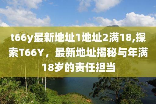 t66y最新地址1地址2满18,探索T66Y，最新地址揭秘与年满18岁的责任担当