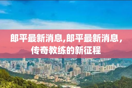 郎平最新消息,郎平最新消息，传奇教练的新征程