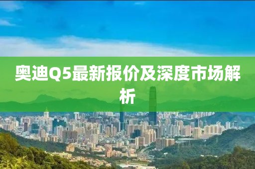 奥迪Q5最新报价及深度市场解析